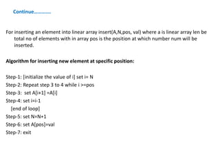 Continue………….
For inserting an element into linear array insert(A,N,pos, val) where a is linear array len be
total no of elements with in array pos is the position at which number num will be
inserted.
Algorithm for inserting new element at specific position:
Step-1: [initialize the value of i] set i= N
Step-2: Repeat step 3 to 4 while i >=pos
Step-3: set A[i+1] =A[i]
Step-4: set i=i-1
[end of loop]
Step-5: set N=N+1
Step-6: set A[pos]=val
Step-7: exit
 