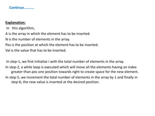 Continue………..
Explanation:
In this algorithm,
A is the array in which the element has to be inserted.
N is the number of elements in the array.
Pos is the position at which the element has to be inserted.
Val is the value that has to be inserted.
In step-1, we first initialize i with the total number of elements in the array.
In step-2, a while loop is executed which will move all the elements having an index
greater than pos one position towards right to create space for the new element.
In step-5, we increment the total number of elements in the array by 1 and finally in
step-6, the new value is inserted at the desired position.
 