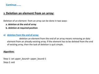 Continue…….
3. Deletion an element from an array:
Deletion of an element from an array can be done in two ways:
a. deletion at the end of array
b. deletion at required position
a) deletion from the end of array:
deletion an element from the end of an array means removing an data
element from an already existing array. If the element has to be deleted from the end
of existing array, then the task of deletion is quit simple.
Algorithm:
Step-1: set upper_bound= upper_bound-1
Step-2: exit
 
