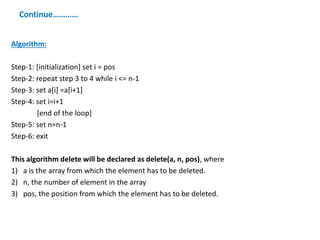 Continue…………
Algorithm:
Step-1: [initialization] set i = pos
Step-2: repeat step 3 to 4 while i <= n-1
Step-3: set a[i] =a[i+1]
Step-4: set i=i+1
[end of the loop]
Step-5: set n=n-1
Step-6: exit
This algorithm delete will be declared as delete(a, n, pos), where
1) a is the array from which the element has to be deleted.
2) n, the number of element in the array
3) pos, the position from which the element has to be deleted.
 