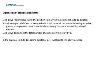 Continue…………
Explanation of previous algorithm:
Step-1: we first initialize i with the position from which the element has to be deleted.
Step-2 to step-4: while loop is executed which will move all the elements having an index
greater than pos one space towards left to occupy the space vacated by deleted
element.
Step-5: we decrement the total number of elements in the array by 1.
In the example in slide-10: calling delete( a, 6, 4) will lead to the above process.
 