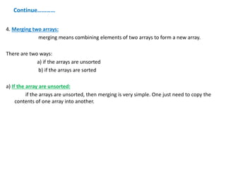 Continue…………
4. Merging two arrays:
merging means combining elements of two arrays to form a new array.
There are two ways:
a) if the arrays are unsorted
b) if the arrays are sorted
a) If the array are unsorted:
if the arrays are unsorted, then merging is very simple. One just need to copy the
contents of one array into another.
 