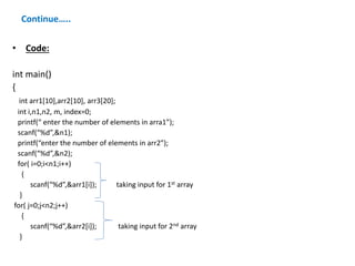 Continue…..
• Code:
int main()
{
int arr1[10],arr2[10], arr3[20];
int i,n1,n2, m, index=0;
printf(“ enter the number of elements in arra1”);
scanf(“%d”,&n1);
printf(“enter the number of elements in arr2”);
scanf(“%d”,&n2);
for( i=0;i<n1;i++)
{
scanf(“%d”,&arr1[i]); taking input for 1st array
}
for( j=0;j<n2;j++)
{
scanf(“%d”,&arr2[i]); taking input for 2nd array
}
 