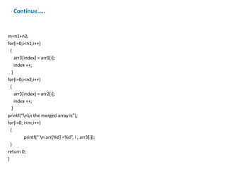 Continue…..
m=n1+n2;
for(i=0;i<n1;i++)
{
arr3[index] = arr1[i];
index ++;
}
for(i=0;i<n2;i++)
{
arr3[index] = arr2[i];
index ++;
}
printf(“nn the merged array is”);
for(i=0; i<m;i++)
{
printf(“ n arr[%d] =%d”, i , arr3[i]);
}
return 0;
}
 