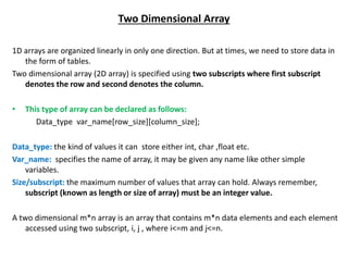 Two Dimensional Array
1D arrays are organized linearly in only one direction. But at times, we need to store data in
the form of tables.
Two dimensional array (2D array) is specified using two subscripts where first subscript
denotes the row and second denotes the column.
• This type of array can be declared as follows:
Data_type var_name[row_size][column_size];
Data_type: the kind of values it can store either int, char ,float etc.
Var_name: specifies the name of array, it may be given any name like other simple
variables.
Size/subscript: the maximum number of values that array can hold. Always remember,
subscript (known as length or size of array) must be an integer value.
A two dimensional m*n array is an array that contains m*n data elements and each element
accessed using two subscript, i, j , where i<=m and j<=n.
 