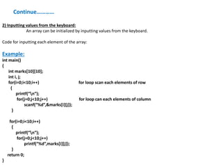 Continue…………
2) Inputting values from the keyboard:
An array can be initialized by inputting values from the keyboard.
Code for inputting each element of the array:
Example:
int main()
{
int marks[10][10];
int i, j;
for(i=0;i<10;i++) for loop scan each elements of row
{
printf(“n”);
for(j=0;j<10;j++) for loop can each elements of column
scanf(“%d”,&marks[i][j]);
}
for(i=0;i<10;i++)
{
printf(“n”);
for(j=0;j<10;j++)
printf(“%d”,marks[i][j]);
}
return 0;
}
 