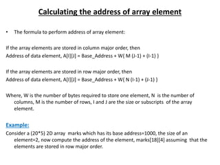 Calculating the address of array element
• The formula to perform address of array element:
If the array elements are stored in column major order, then
Address of data element, A[I][J] = Base_Address + W{ M (J-1) + (I-1) }
If the array elements are stored in row major order, then
Address of data element, A[I][J] = Base_Address + W{ N (I-1) + (J-1) }
Where, W is the number of bytes required to store one element, N is the number of
columns, M is the number of rows, I and J are the size or subscripts of the array
element.
Example:
Consider a (20*5) 2D array marks which has its base address=1000, the size of an
element=2, now compute the address of the element, marks[18][4] assuming that the
elements are stored in row major order.
 