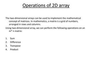 Operations of 2D array
The two-dimensional arrays can be used to implement the mathematical
concept of matrices. In mathematics, a matrix is a grid of numbers,
arranged in rows and columns.
Using two-dimensional array, we can perform the following operations on an
m* n matrix:
1. Sum
2. Difference
3. Transpose
4. Product
 