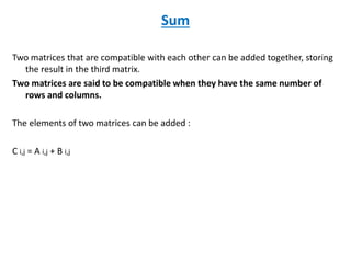 Sum
Two matrices that are compatible with each other can be added together, storing
the result in the third matrix.
Two matrices are said to be compatible when they have the same number of
rows and columns.
The elements of two matrices can be added :
C i,j = A i,j + B i,j
 