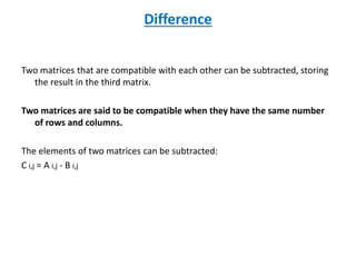 Difference
Two matrices that are compatible with each other can be subtracted, storing
the result in the third matrix.
Two matrices are said to be compatible when they have the same number
of rows and columns.
The elements of two matrices can be subtracted:
C i,j = A i,j - B i,j
 