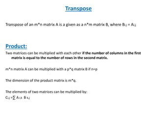 Transpose
Transpose of an m*n matrix A is a given as a n*m matrix B, where Bi,j = Ai,j
Product:
Two matrices can be multiplied with each other if the number of columns in the first
matrix is equal to the number of rows in the second matrix.
m*n matrix A can be multiplied with a p*q matrix B if n=p
The dimension of the product matrix is m*q.
The elements of two matrices can be multiplied by:
Ci,j =∑ A i,k B k,j
 