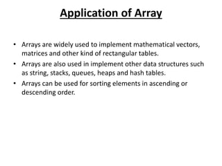 Application of Array
• Arrays are widely used to implement mathematical vectors,
matrices and other kind of rectangular tables.
• Arrays are also used in implement other data structures such
as string, stacks, queues, heaps and hash tables.
• Arrays can be used for sorting elements in ascending or
descending order.
 