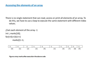 Accessing the elements of an array
There is no single statement that can read, access or print all elements of an array. To
do this, we have to use a loop to execute the same statement with different index
values.
//set each element of the array -1
int i, marks[10];
for(i=0;i<10;i++)
marks[i]=-1;
 