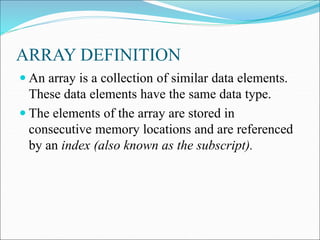 ARRAY DEFINITION
 An array is a collection of similar data elements.
These data elements have the same data type.
 The elements of the array are stored in
consecutive memory locations and are referenced
by an index (also known as the subscript).
 