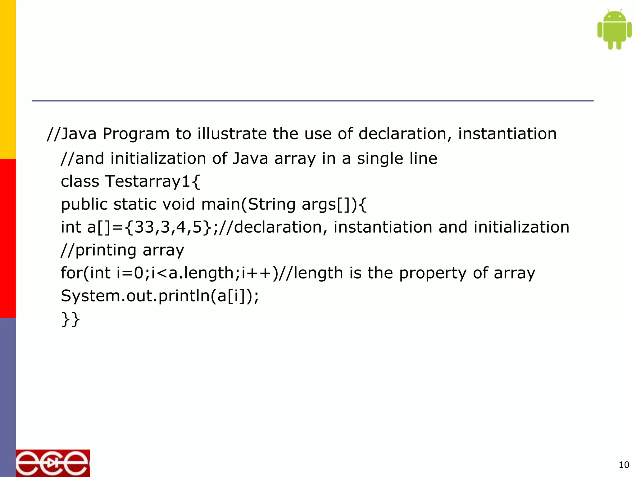 //Java Program to illustrate the use of declaration, instantiation
//and initialization of Java array in a single line
class Testarray1{
public static void main(String args[]){
int a[]={33,3,4,5};//declaration, instantiation and initialization
//printing array
for(int i=0;i<a.length;i++)//length is the property of array
System.out.println(a[i]);
}}
10
 