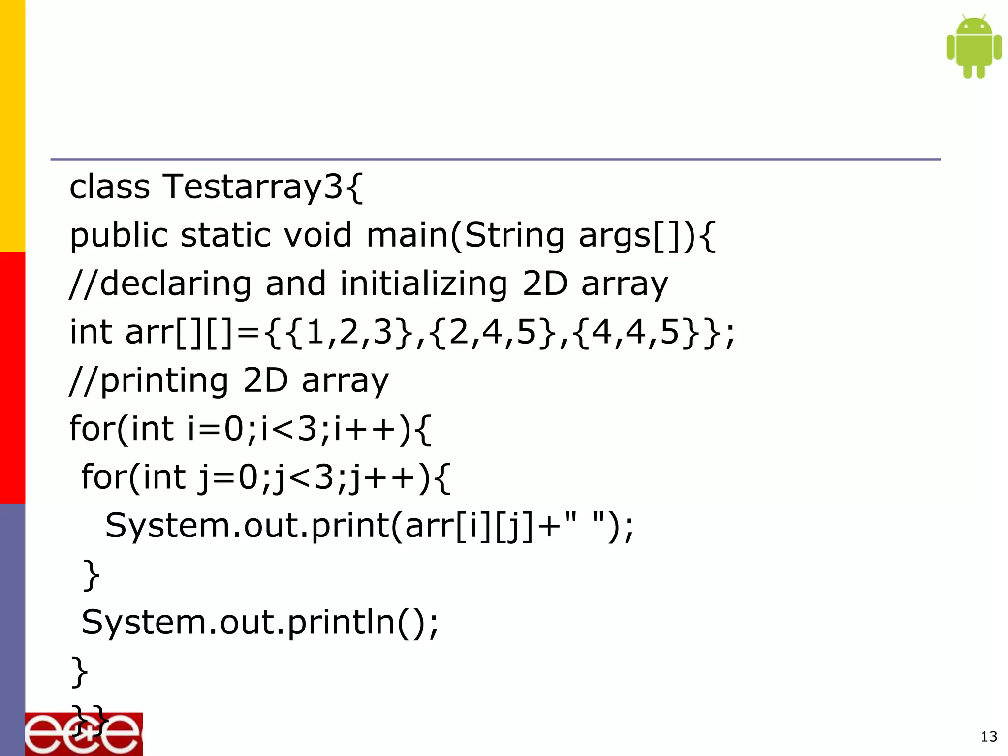 class Testarray3{
public static void main(String args[]){
//declaring and initializing 2D array
int arr[][]={{1,2,3},{2,4,5},{4,4,5}};
//printing 2D array
for(int i=0;i<3;i++){
for(int j=0;j<3;j++){
System.out.print(arr[i][j]+" ");
}
System.out.println();
}
}} 13
 