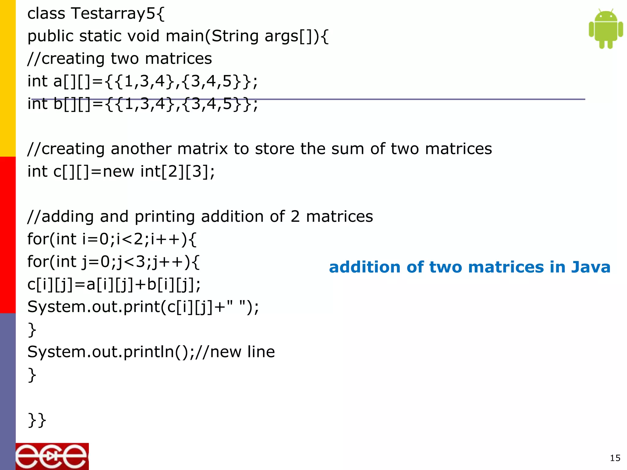 class Testarray5{
public static void main(String args[]){
//creating two matrices
int a[][]={{1,3,4},{3,4,5}};
int b[][]={{1,3,4},{3,4,5}};
//creating another matrix to store the sum of two matrices
int c[][]=new int[2][3];
//adding and printing addition of 2 matrices
for(int i=0;i<2;i++){
for(int j=0;j<3;j++){
c[i][j]=a[i][j]+b[i][j];
System.out.print(c[i][j]+" ");
}
System.out.println();//new line
}
}}
15
addition of two matrices in Java
 