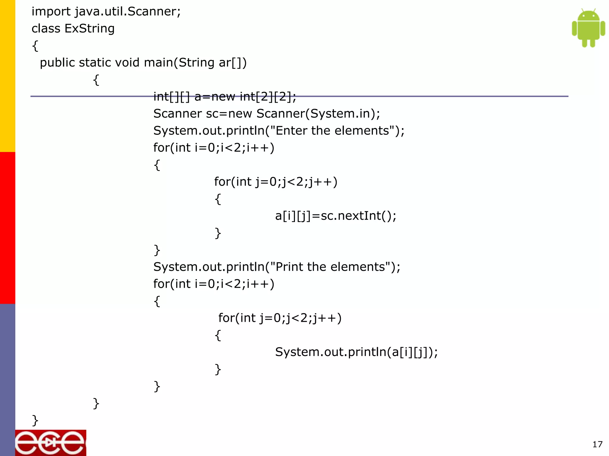 import java.util.Scanner;
class ExString
{
public static void main(String ar[])
{
int[][] a=new int[2][2];
Scanner sc=new Scanner(System.in);
System.out.println("Enter the elements");
for(int i=0;i<2;i++)
{
for(int j=0;j<2;j++)
{
a[i][j]=sc.nextInt();
}
}
System.out.println("Print the elements");
for(int i=0;i<2;i++)
{
for(int j=0;j<2;j++)
{
System.out.println(a[i][j]);
}
}
}
}
17
 