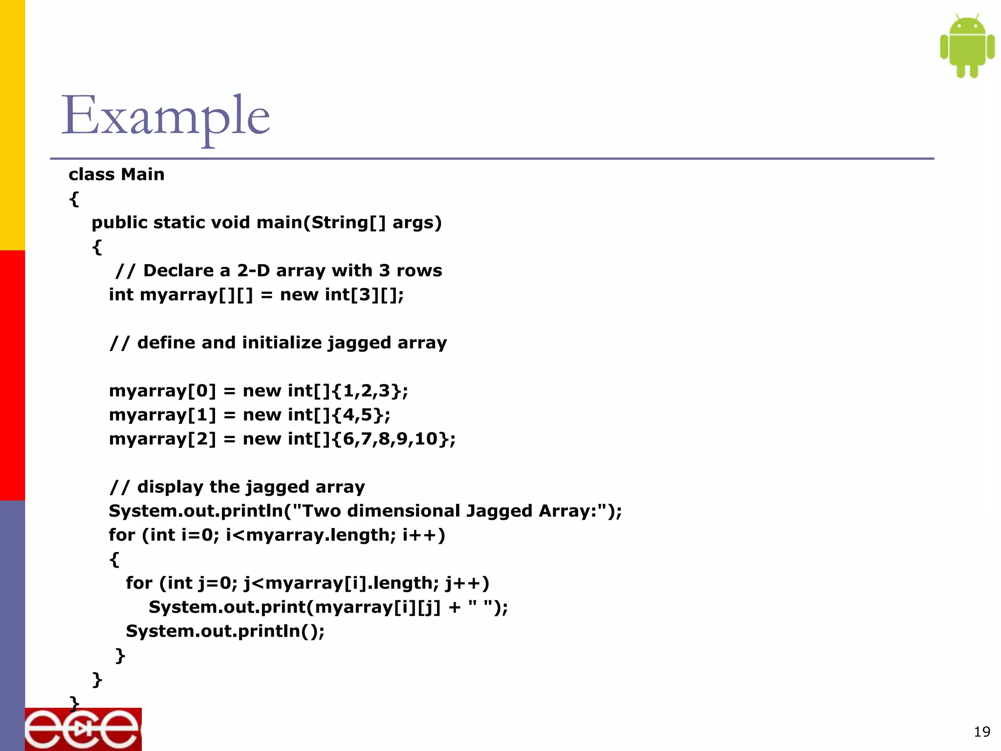 Example
class Main
{
public static void main(String[] args)
{
// Declare a 2-D array with 3 rows
int myarray[][] = new int[3][];
// define and initialize jagged array
myarray[0] = new int[]{1,2,3};
myarray[1] = new int[]{4,5};
myarray[2] = new int[]{6,7,8,9,10};
// display the jagged array
System.out.println("Two dimensional Jagged Array:");
for (int i=0; i<myarray.length; i++)
{
for (int j=0; j<myarray[i].length; j++)
System.out.print(myarray[i][j] + " ");
System.out.println();
}
}
}
19
 