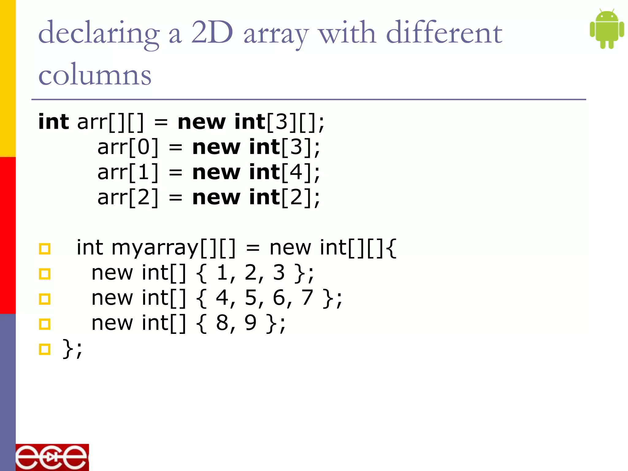 declaring a 2D array with different
columns
int arr[][] = new int[3][];
arr[0] = new int[3];
arr[1] = new int[4];
arr[2] = new int[2];
 int myarray[][] = new int[][]{
 new int[] { 1, 2, 3 };
 new int[] { 4, 5, 6, 7 };
 new int[] { 8, 9 };
 };
 