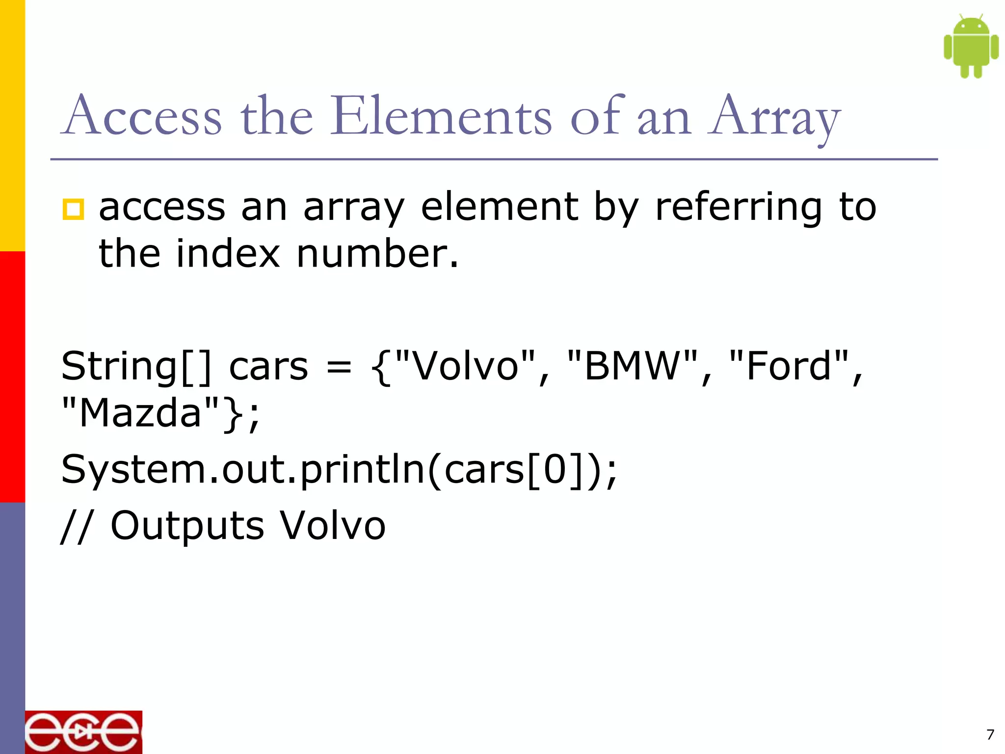 Access the Elements of an Array
 access an array element by referring to
the index number.
String[] cars = {"Volvo", "BMW", "Ford",
"Mazda"};
System.out.println(cars[0]);
// Outputs Volvo
7
 
