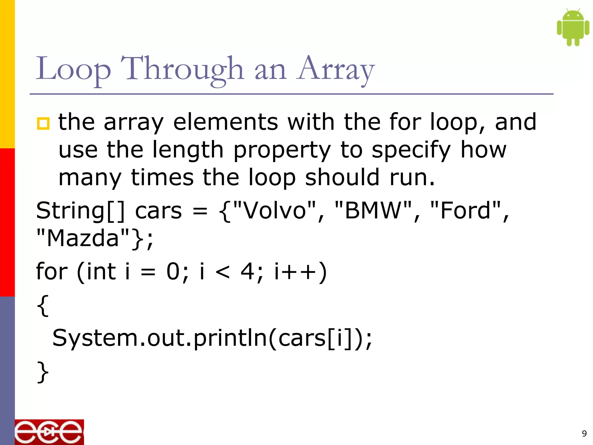 Loop Through an Array
 the array elements with the for loop, and
use the length property to specify how
many times the loop should run.
String[] cars = {"Volvo", "BMW", "Ford",
"Mazda"};
for (int i = 0; i < 4; i++)
{
System.out.println(cars[i]);
}
9
 