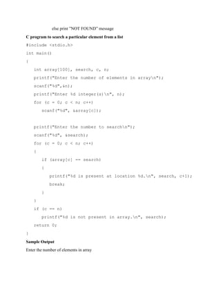 else print ”NOT FOUND” message
C program to search a particular element from a list
#include <stdio.h>
int main()
{
int array[100], search, c, n;
printf("Enter the number of elements in arrayn");
scanf("%d",&n);
printf("Enter %d integer(s)n", n);
for (c = 0; c < n; c++)
scanf("%d", &array[c]);
printf("Enter the number to searchn");
scanf("%d", &search);
for (c = 0; c < n; c++)
{
if (array[c] == search)
{
printf("%d is present at location %d.n", search, c+1);
break;
}
}
if (c == n)
printf("%d is not present in array.n", search);
return 0;
}
Sample Output
Enter the number of elements in array
 