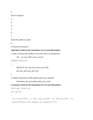 6
Enter 6 integer(s)
3
4
0
2
9
7
Enter the number to search
0
0 is present at location 3.
Algorithm to find out the summations of even and odd numbers
1. Input: An array and variable (to store the results of summations)
A[1….n], sum_odd=0, sum_even=0;
2. for (i=1; i<=n; i++)
{
if(A[i]%2==0), sum_even=sum_even+A[i];
else sum_odd=sum_odd+A[i];
}
3. Output: Summationof odd numbers (print sum_odd) and
Summation of even numbers (print sum_even)
C program to find out the summations of even and odd numbers
#include <stdio.h>
int main()
{
int array[100], i, num, sum_of_odd = 0, sum_of_even = 0;
printf("Enter the number of elementsn");
 