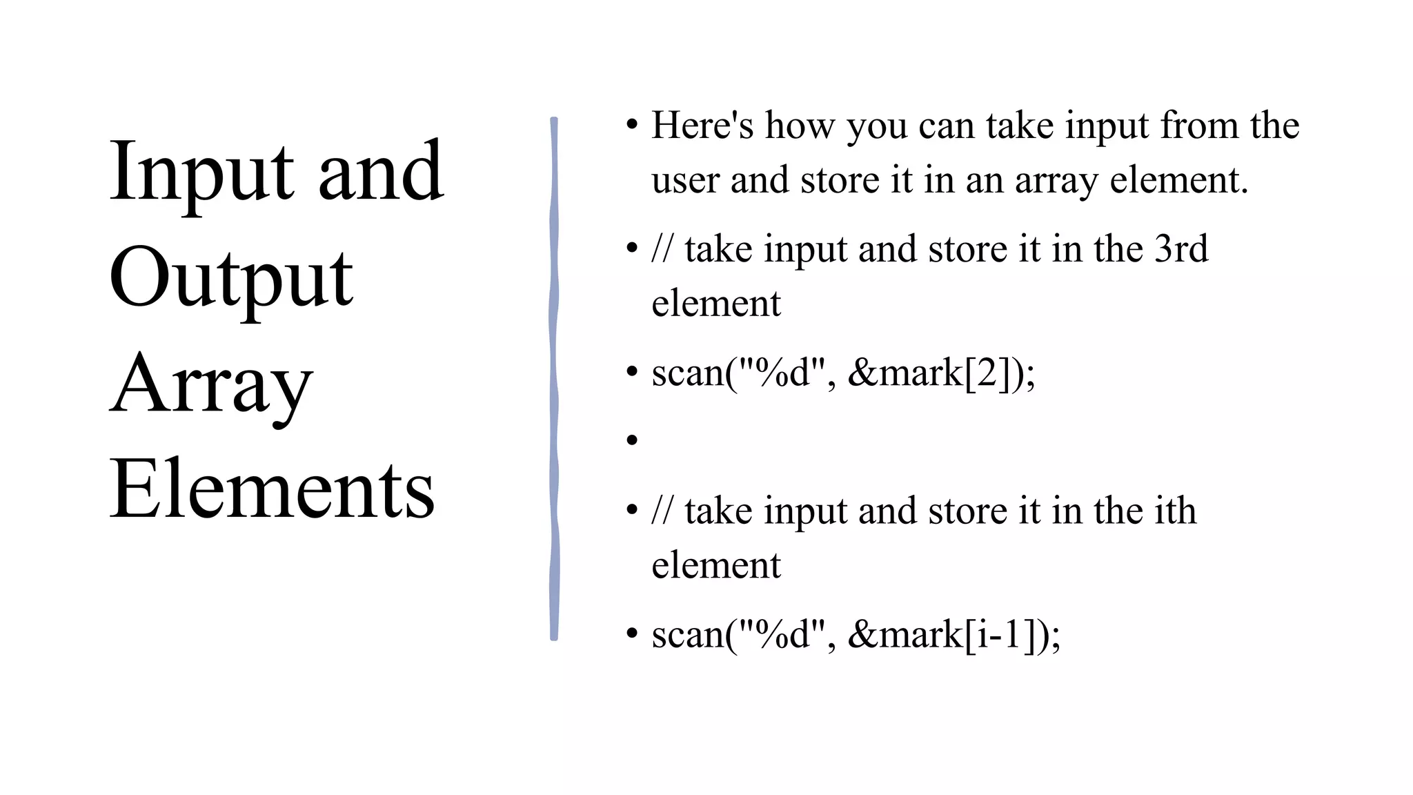 Input and
Output
Array
Elements
• Here's how you can take input from the
user and store it in an array element.
• // take input and store it in the 3rd
element
• ​scan("%d", &mark[2]);
•
• // take input and store it in the ith
element
• scan("%d", &mark[i-1]);
 