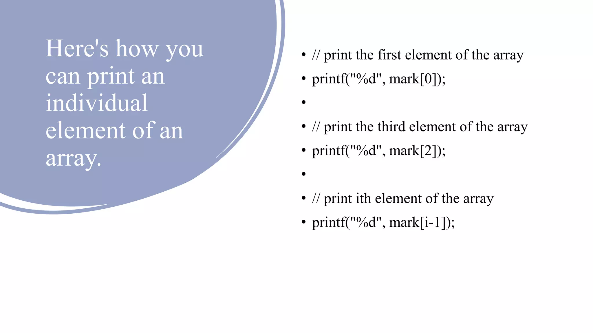 Here's how you
can print an
individual
element of an
array.
• // print the first element of the array
• printf("%d", mark[0]);
•
• // print the third element of the array
• printf("%d", mark[2]);
•
• // print ith element of the array
• printf("%d", mark[i-1]);
 