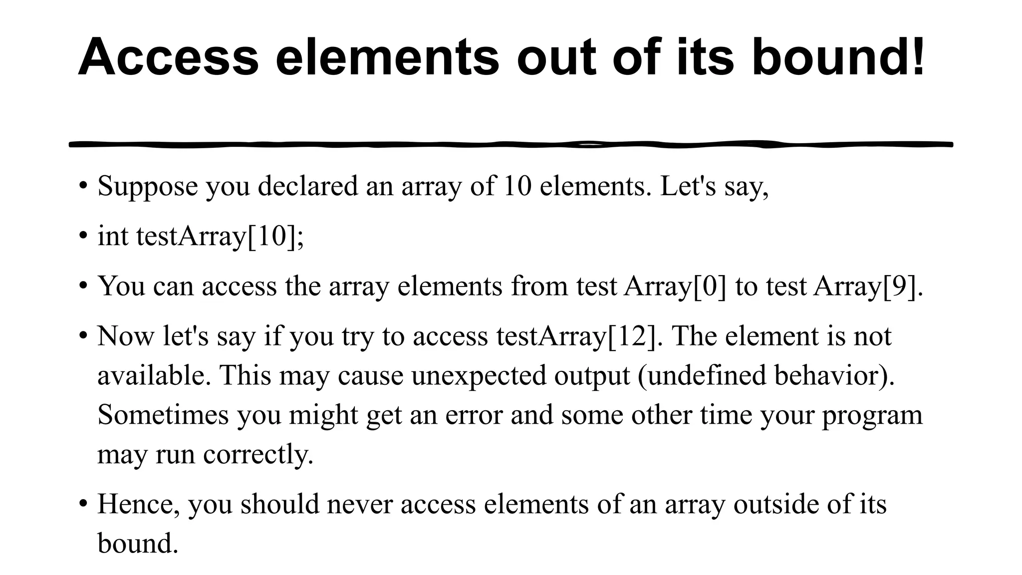 Access elements out of its bound!
• Suppose you declared an array of 10 elements. Let's say,
• int testArray[10];
• You can access the array elements from test Array[0] to test Array[9].
• Now let's say if you try to access testArray[12]. The element is not
available. This may cause unexpected output (undefined behavior).
Sometimes you might get an error and some other time your program
may run correctly.
• Hence, you should never access elements of an array outside of its
bound.
 