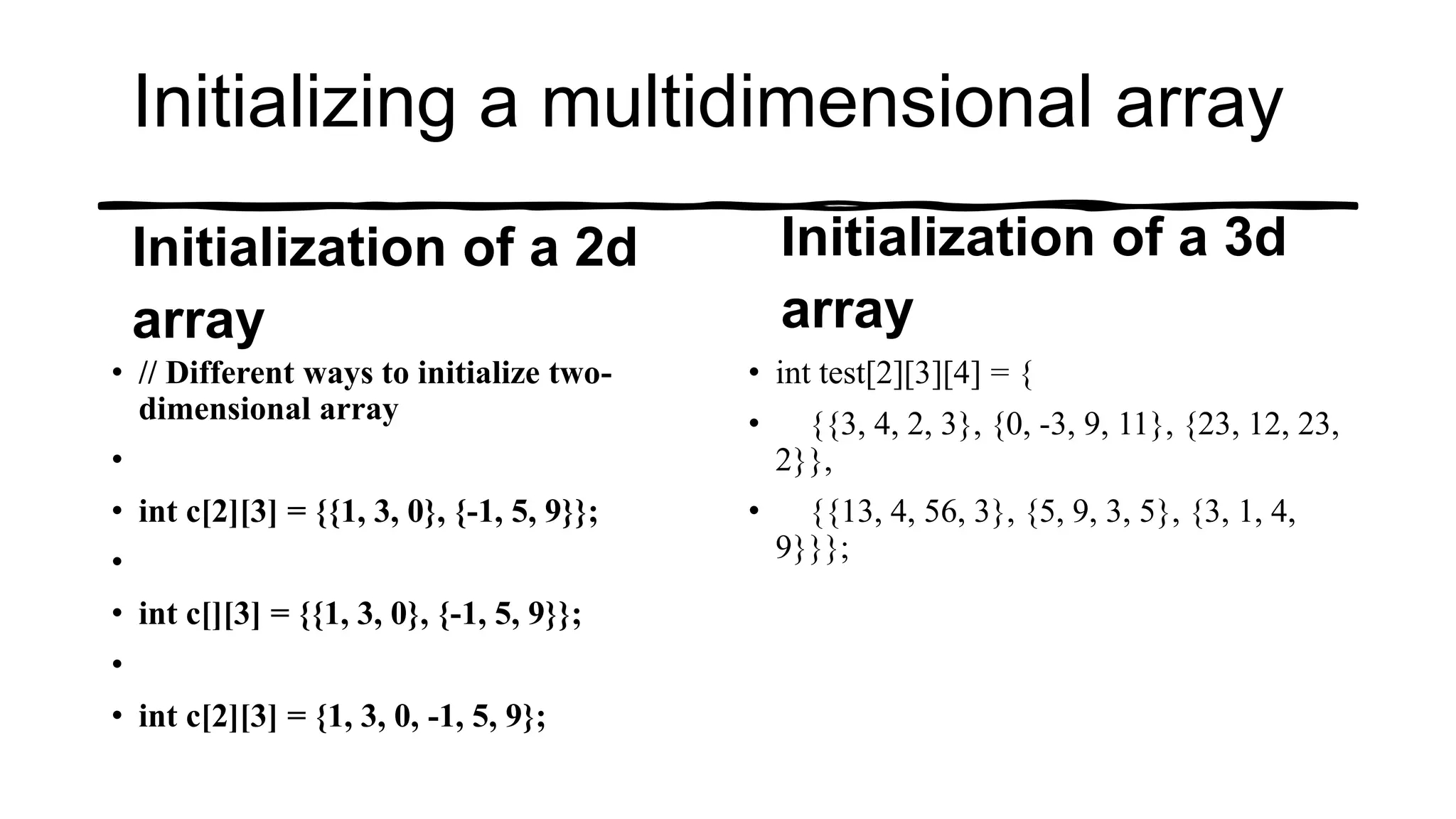 Initializing a multidimensional array
Initialization of a 2d
array
• // Different ways to initialize two-
dimensional array
•
• int c[2][3] = {{1, 3, 0}, {-1, 5, 9}};
•
• int c[][3] = {{1, 3, 0}, {-1, 5, 9}};
•
• int c[2][3] = {1, 3, 0, -1, 5, 9};
Initialization of a 3d
array
• int test[2][3][4] = {
• {{3, 4, 2, 3}, {0, -3, 9, 11}, {23, 12, 23,
2}},
• {{13, 4, 56, 3}, {5, 9, 3, 5}, {3, 1, 4,
9}}};
 