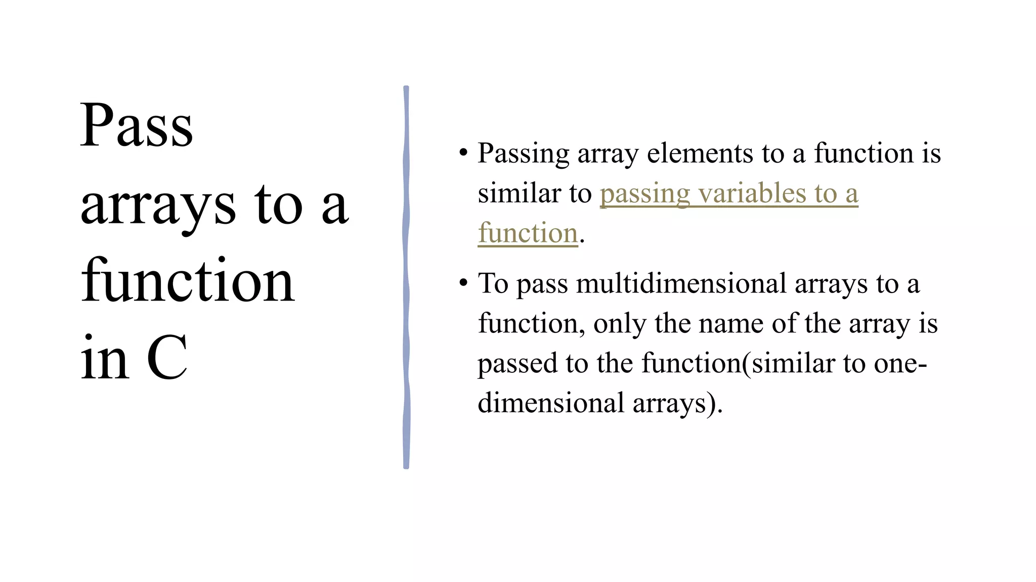 Pass
arrays to a
function
in C
• Passing array elements to a function is
similar to passing variables to a
function.
• To pass multidimensional arrays to a
function, only the name of the array is
passed to the function(similar to one-
dimensional arrays).
 