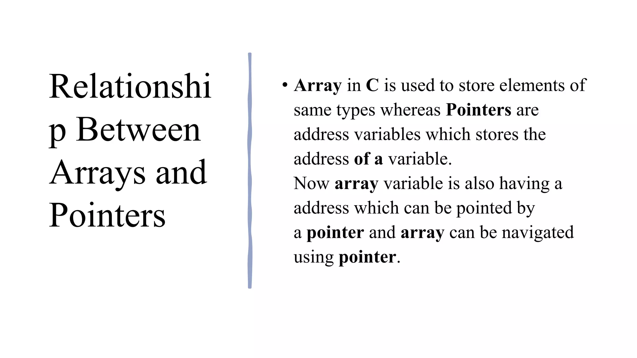Relationshi
p Between
Arrays and
Pointers
• Array in C is used to store elements of
same types whereas Pointers are
address variables which stores the
address of a variable.
Now array variable is also having a
address which can be pointed by
a pointer and array can be navigated
using pointer.
 