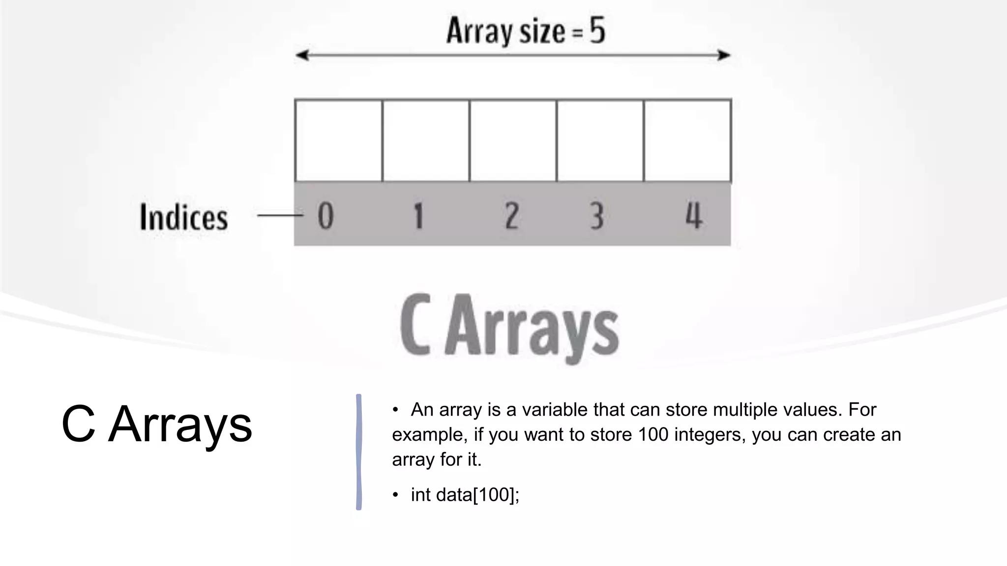 C Arrays
• An array is a variable that can store multiple values. For
example, if you want to store 100 integers, you can create an
array for it.
• int data[100];
 