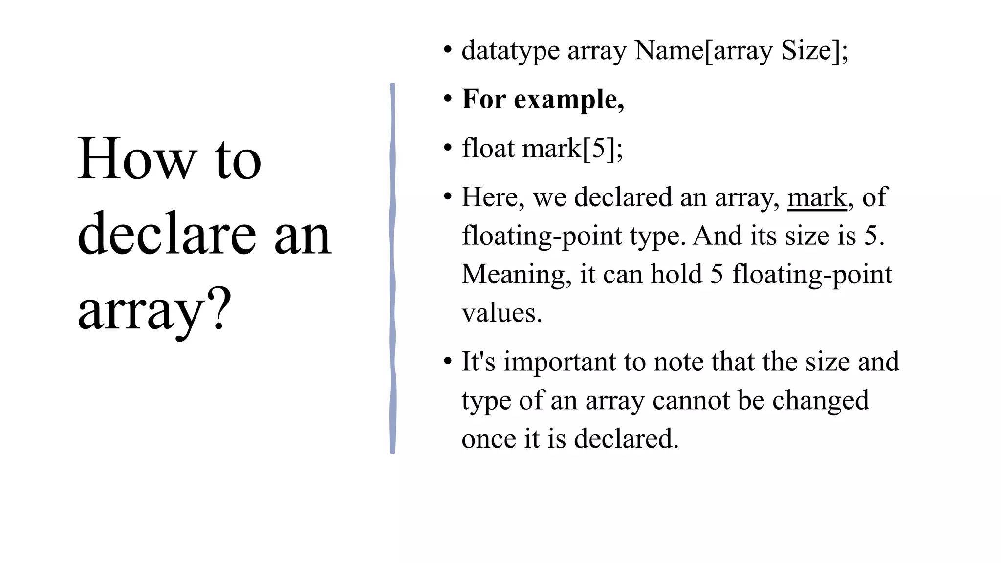 How to
declare an
array?
• datatype array Name[array Size];
• For example,
• float mark[5];
• Here, we declared an array, mark, of
floating-point type. And its size is 5.
Meaning, it can hold 5 floating-point
values.
• It's important to note that the size and
type of an array cannot be changed
once it is declared.
 