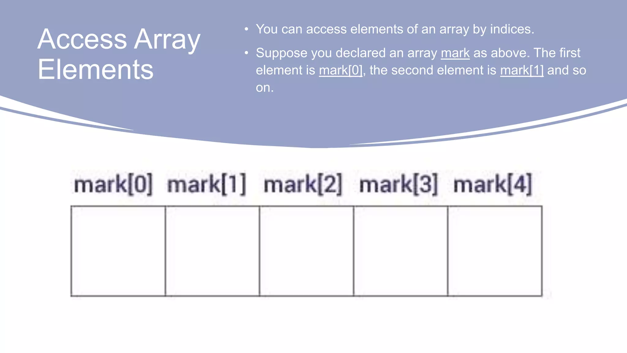 Access Array
Elements
• You can access elements of an array by indices.
• Suppose you declared an array mark as above. The first
element is mark[0], the second element is mark[1] and so
on.
 
