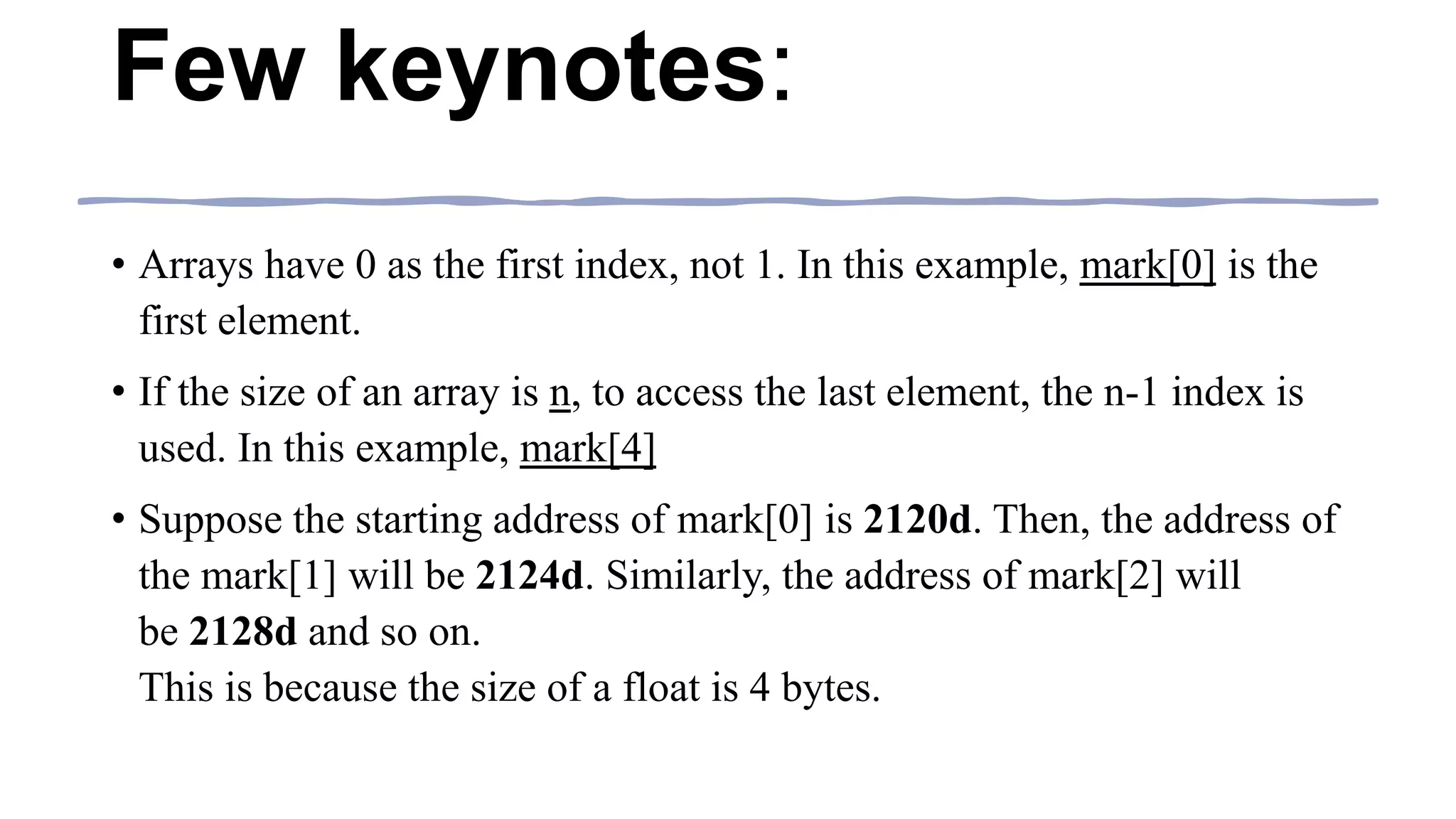 Few keynotes:
• Arrays have 0 as the first index, not 1. In this example, mark[0] is the
first element.
• If the size of an array is n, to access the last element, the n-1 index is
used. In this example, mark[4]
• Suppose the starting address of mark[0] is 2120d. Then, the address of
the mark[1] will be 2124d. Similarly, the address of mark[2] will
be 2128d and so on.
This is because the size of a float is 4 bytes.
 