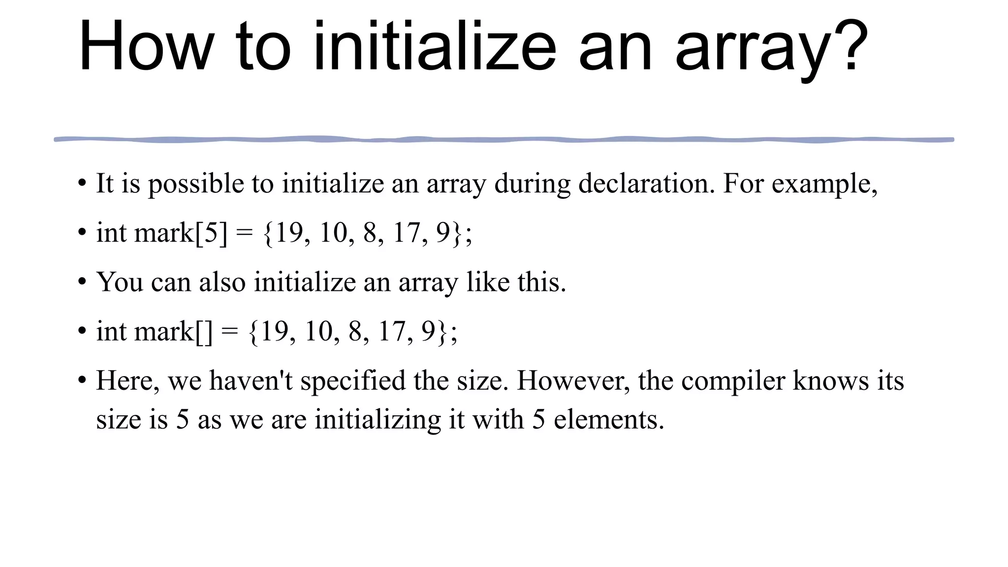 How to initialize an array?
• It is possible to initialize an array during declaration. For example,
• int mark[5] = {19, 10, 8, 17, 9};
• You can also initialize an array like this.
• int mark[] = {19, 10, 8, 17, 9};
• Here, we haven't specified the size. However, the compiler knows its
size is 5 as we are initializing it with 5 elements.
 