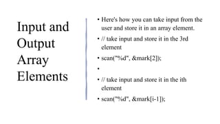 Input and
Output
Array
Elements
• Here's how you can take input from the
user and store it in an array element.
• // take input and store it in the 3rd
element
• ​scan("%d", &mark[2]);
•
• // take input and store it in the ith
element
• scan("%d", &mark[i-1]);
 