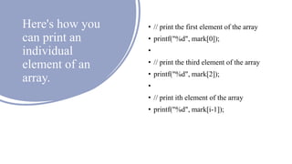 Here's how you
can print an
individual
element of an
array.
• // print the first element of the array
• printf("%d", mark[0]);
•
• // print the third element of the array
• printf("%d", mark[2]);
•
• // print ith element of the array
• printf("%d", mark[i-1]);
 
