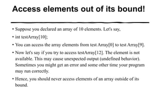 Access elements out of its bound!
• Suppose you declared an array of 10 elements. Let's say,
• int testArray[10];
• You can access the array elements from test Array[0] to test Array[9].
• Now let's say if you try to access testArray[12]. The element is not
available. This may cause unexpected output (undefined behavior).
Sometimes you might get an error and some other time your program
may run correctly.
• Hence, you should never access elements of an array outside of its
bound.
 