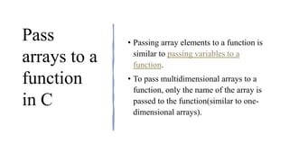 Pass
arrays to a
function
in C
• Passing array elements to a function is
similar to passing variables to a
function.
• To pass multidimensional arrays to a
function, only the name of the array is
passed to the function(similar to one-
dimensional arrays).
 