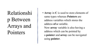 Relationshi
p Between
Arrays and
Pointers
• Array in C is used to store elements of
same types whereas Pointers are
address variables which stores the
address of a variable.
Now array variable is also having a
address which can be pointed by
a pointer and array can be navigated
using pointer.
 
