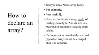 How to
declare an
array?
• datatype array Name[array Size];
• For example,
• float mark[5];
• Here, we declared an array, mark, of
floating-point type. And its size is 5.
Meaning, it can hold 5 floating-point
values.
• It's important to note that the size and
type of an array cannot be changed
once it is declared.
 