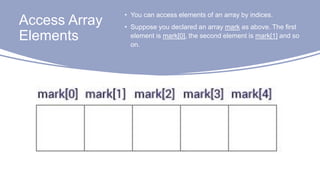Access Array
Elements
• You can access elements of an array by indices.
• Suppose you declared an array mark as above. The first
element is mark[0], the second element is mark[1] and so
on.
 