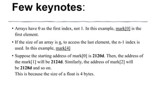 Few keynotes:
• Arrays have 0 as the first index, not 1. In this example, mark[0] is the
first element.
• If the size of an array is n, to access the last element, the n-1 index is
used. In this example, mark[4]
• Suppose the starting address of mark[0] is 2120d. Then, the address of
the mark[1] will be 2124d. Similarly, the address of mark[2] will
be 2128d and so on.
This is because the size of a float is 4 bytes.
 