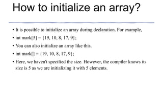 How to initialize an array?
• It is possible to initialize an array during declaration. For example,
• int mark[5] = {19, 10, 8, 17, 9};
• You can also initialize an array like this.
• int mark[] = {19, 10, 8, 17, 9};
• Here, we haven't specified the size. However, the compiler knows its
size is 5 as we are initializing it with 5 elements.
 