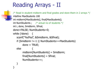 Reading Arrays - II
/* Read in student midterm and final grades and store them in 2 arrays */
#define MaxStudents 100
int midterm[MaxStudents], final[MaxStudents];
int NumStudents ; /* actual no of students */
int i, done, Smidterm, Sfinal;
done=FALSE; NumStudents=0;
while (!done) {
scanf(“%d%d”, &Smidterm, &Sfinal);
if (Smidterm !=-1 || NumStudents>=MaxStudents)
done = TRUE;
else {
midterm[NumStudents] = Smidterm;
final[NumStudents] = Sfinal;
NumStudents++;
}
}
 
