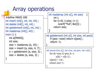 Array operations
#define MAXS 100
int insert (int[], int, int, int) ;
int delete (int[], int, int) ;
int getelement (int[], int, int) ;
int readarray (int[], int) ;
main () {
int a[MAXS];
int size;
size = readarray (a, 10) ;
size = insert (a, size, 4, 7) ;
x = getelement (a, size, 3) ;
size = delete (a, size, 3) ;
}
int readarray (int x[], int size) {
int i;
for (i=0; i<size; i++)
scanf(“%d”, &x[i]) ;
return size;
}
int getelement (int x[], int size, int pos){
if (pos <size) return x[pos] ;
return -1;
}
int insert (int x[], int size, int pos. int val){
for (k=size; k>pos; k--)
x[k] = x[k-1] ;
x[pos] = val ;
return size+1;
}
 